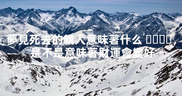 夢見死去的親人意味著什么，是不是意味著財運會變好